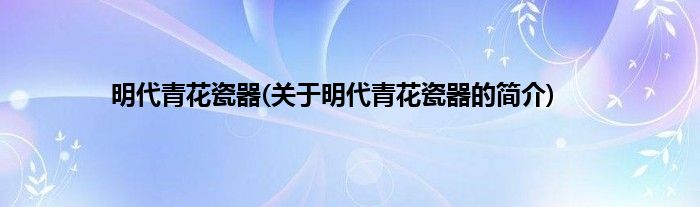 明代青花瓷器(关于明代青花瓷器的简介)