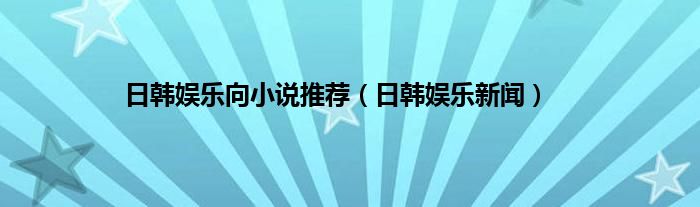 日韩娱乐向小说推荐（日韩娱乐新闻）