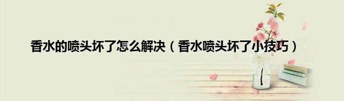 香水的喷头坏了怎么解决（香水喷头坏了小技巧）