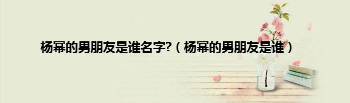 杨幂的男朋友是谁名字?（杨幂的男朋友是谁）
