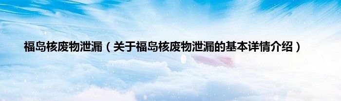 福岛核废物泄漏（关于福岛核废物泄漏的基本详情介绍）