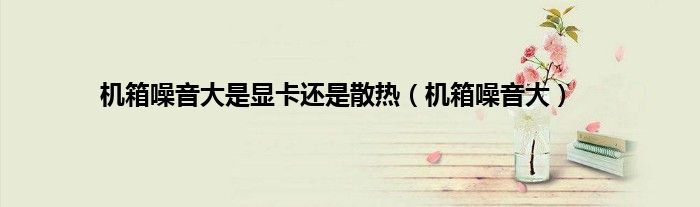 机箱噪音大是显卡还是散热（机箱噪音大）